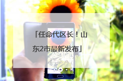 任命代区长！山东2市最新发布