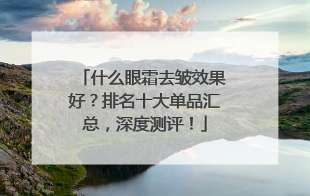 什么眼霜去皱效果好？排名十大单品汇总，深度测评！