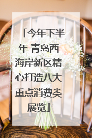 今年下半年 青岛西海岸新区精心打造八大重点消费类展览