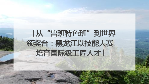 从“鲁班特色班”到世界领奖台：黑龙江以技能大赛培育国际级工匠人才