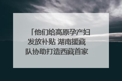 他们给高原孕产妇发放补贴 湖南援藏队协助打造西藏首家高原产儿协同中心