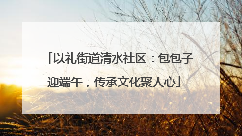 以礼街道清水社区：包包子迎端午，传承文化聚人心