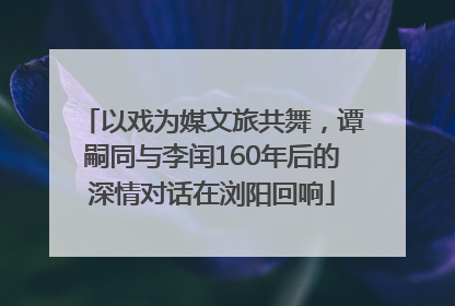 以戏为媒文旅共舞，谭嗣同与李闰160年后的深情对话在浏阳回响