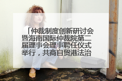 仲裁制度创新研讨会暨海南国际仲裁院第二届理事会理事聘任仪式举行，共商自贸港法治建设新路径