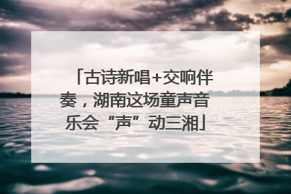 古诗新唱+交响伴奏，湖南这场童声音乐会“声”动三湘