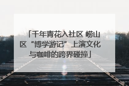 千年青花入社区 崂山区“博学游记”上演文化与咖啡的跨界碰撞