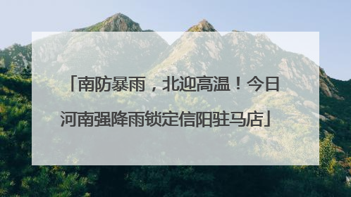 南防暴雨，北迎高温！今日河南强降雨锁定信阳驻马店