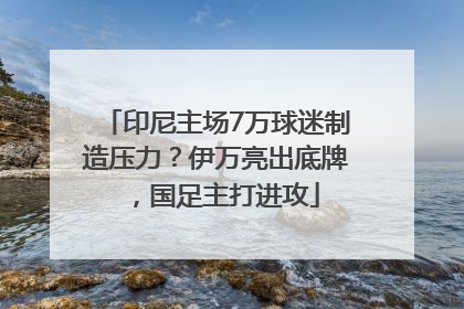 印尼主场7万球迷制造压力？伊万亮出底牌，国足主打进攻