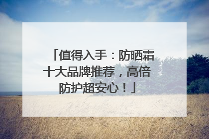 值得入手：防晒霜十大品牌推荐，高倍防护超安心！
