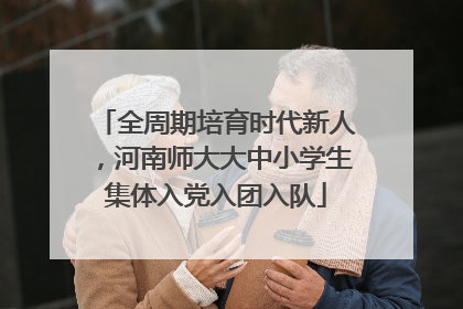 全周期培育时代新人，河南师大大中小学生集体入党入团入队