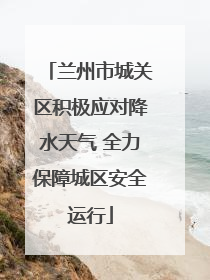 兰州市城关区积极应对降水天气 全力保障城区安全运行