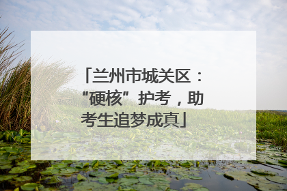 兰州市城关区：“硬核”护考，助考生追梦成真