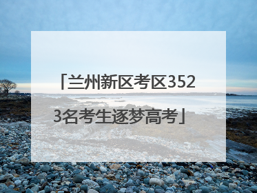 兰州新区考区3523名考生逐梦高考