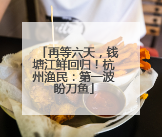 再等六天，钱塘江鲜回归！杭州渔民：第一波盼刀鱼