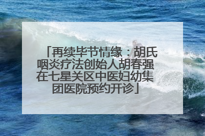 再续毕节情缘：胡氏咽炎疗法创始人胡春强在七星关区中医妇幼集团医院预约开诊