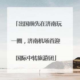 出国前先在济南玩一圈，济南机场首迎国际中转旅游团