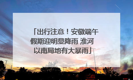 出行注意！安徽端午假期迎明显降雨 淮河以南局地有大暴雨
