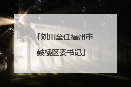 刘用全任福州市鼓楼区委书记