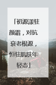初源漾驻颜霜，对抗衰老根源，恒驻肌肤年轻态