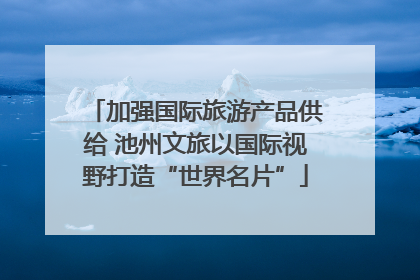 加强国际旅游产品供给 池州文旅以国际视野打造“世界名片”