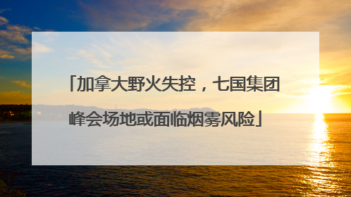 加拿大野火失控，七国集团峰会场地或面临烟雾风险