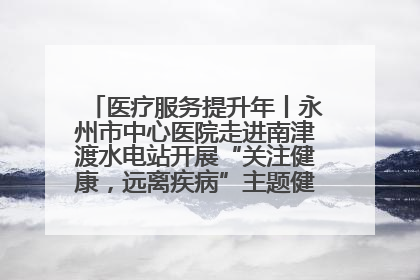 医疗服务提升年丨永州市中心医院走进南津渡水电站开展“关注健康，远离疾病”主题健康促进活动