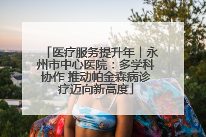 医疗服务提升年丨永州市中心医院：多学科协作 推动帕金森病诊疗迈向新高度
