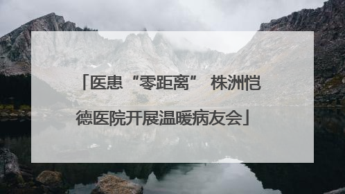 医患“零距离” 株洲恺德医院开展温暖病友会