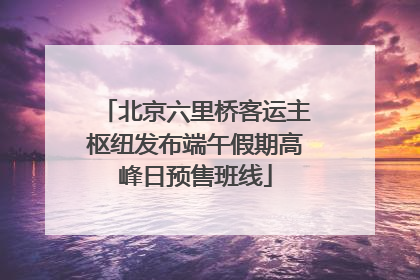 北京六里桥客运主枢纽发布端午假期高峰日预售班线
