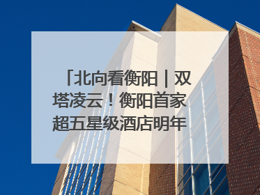 北向看衡阳｜双塔凌云！衡阳首家超五星级酒店明年6月开业