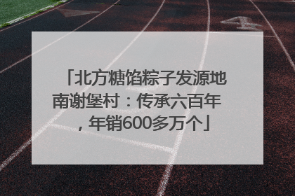 北方糖馅粽子发源地南谢堡村：传承六百年，年销600多万个