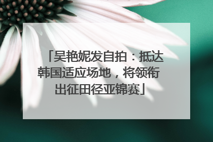 吴艳妮发自拍：抵达韩国适应场地，将领衔出征田径亚锦赛
