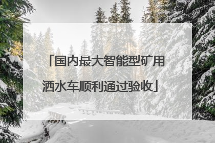国内最大智能型矿用洒水车顺利通过验收