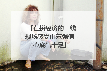 在拼经济的一线现场感受山东强信心底气十足