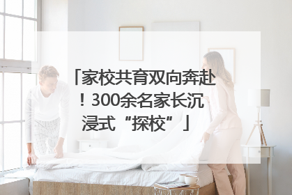 家校共育双向奔赴！300余名家长沉浸式“探校”