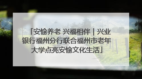 安愉养老 兴福相伴｜兴业银行福州分行联合福州市老年大学点亮安愉文化生活
