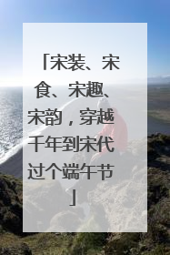 宋装、宋食、宋趣、宋韵，穿越千年到宋代过个端午节