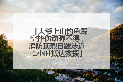 大爷上山钓鱼踩空摔伤动弹不得，消防顶烈日跋涉近1小时抵达救援