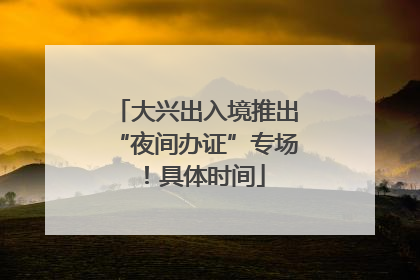 大兴出入境推出“夜间办证”专场！具体时间