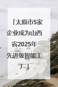 太原市5家企业成为山西省2025年先进级智能工厂