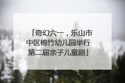 奇幻六一，乐山市中区棉竹幼儿园举行第二届亲子儿童剧