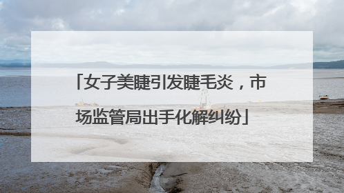 女子美睫引发睫毛炎，市场监管局出手化解纠纷