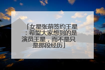 女星张萌签约王星：希望大家想到的是演员王星，而不是只是那段经历