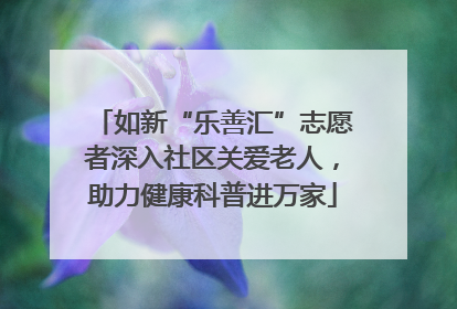 如新“乐善汇”志愿者深入社区关爱老人，助力健康科普进万家