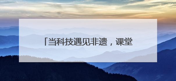 当科技遇见非遗，课堂会碰撞出怎样的火花→