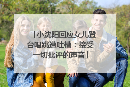 小沈阳回应女儿登台唱跳遭吐槽：接受一切批评的声音