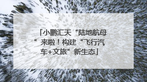 小鹏汇天“陆地航母”来啦！构建“飞行汽车+文旅”新生态