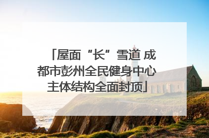 屋面“长”雪道 成都市彭州全民健身中心主体结构全面封顶