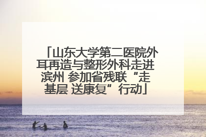 山东大学第二医院外耳再造与整形外科走进滨州 参加省残联“走基层 送康复”行动