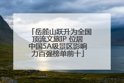 岳麓山跃升为全国顶流文旅IP 位居中国5A级景区影响力百强榜单前十